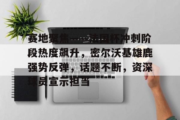 赛地聚焦——法国杯冲刺阶段热度飙升，密尔沃基雄鹿强势反弹，话题不断，资深球员宣示担当的简单介绍-开云官网