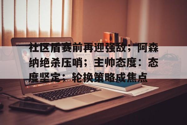 社区盾赛前再迎强敌；阿森纳绝杀压哨；主帅态度：态度坚定；轮换策略成焦点的简单介绍